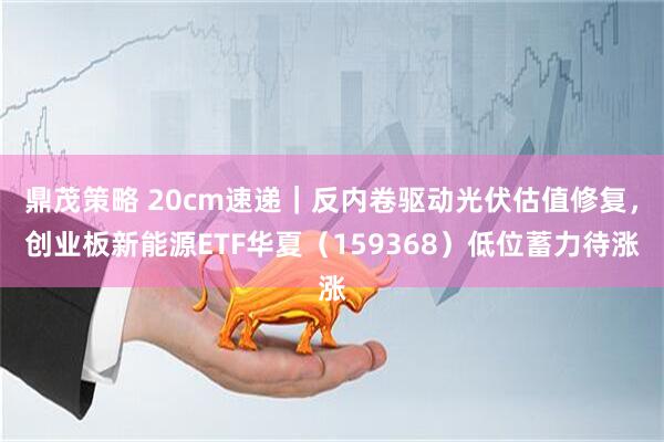 鼎茂策略 20cm速递｜反内卷驱动光伏估值修复，创业板新能源ETF华夏（159368）低位蓄力待涨