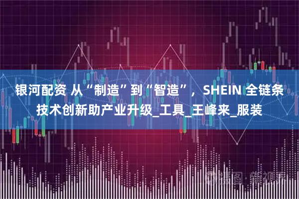 银河配资 从“制造”到“智造”，SHEIN 全链条技术创新助产业升级_工具_王峰来_服装
