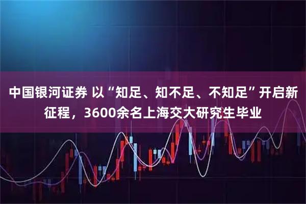 中国银河证券 以“知足、知不足、不知足”开启新征程，3600余名上海交大研究生毕业