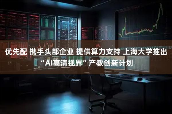 优先配 携手头部企业 提供算力支持 上海大学推出“AI高清视界”产教创新计划