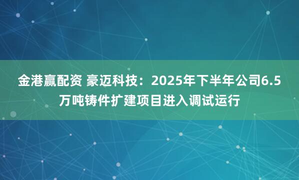 金港赢配资 豪迈科技：2025年下半年公司6.5万吨铸件扩建项目进入调试运行