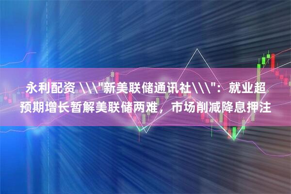 永利配资 \＂新美联储通讯社\＂：就业超预期增长暂解美联储两难，市场削减降息押注