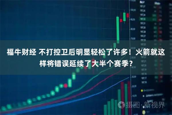 福牛财经 不打控卫后明显轻松了许多！火箭就这样将错误延续了大半个赛季？