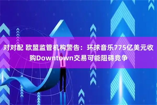 对对配 欧盟监管机构警告:环球音乐775亿美元收购Downtown交易可能阻碍竞争