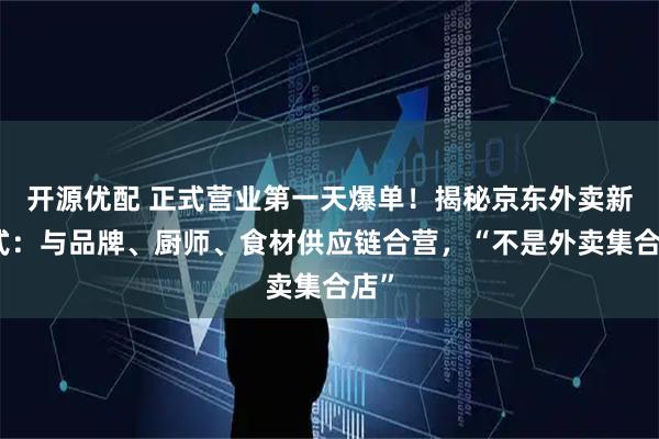 开源优配 正式营业第一天爆单！揭秘京东外卖新模式：与品牌、厨师、食材供应链合营，“不是外卖集合店”