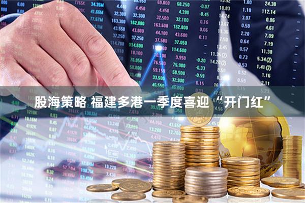 股海策略 福建多港一季度喜迎 “开门红”