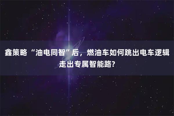鑫策略 “油电同智”后，燃油车如何跳出电车逻辑走出专属智能路?