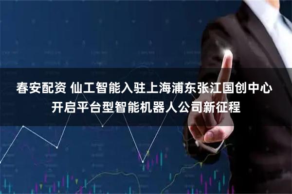 春安配资 仙工智能入驻上海浦东张江国创中心 开启平台型智能机器人公司新征程