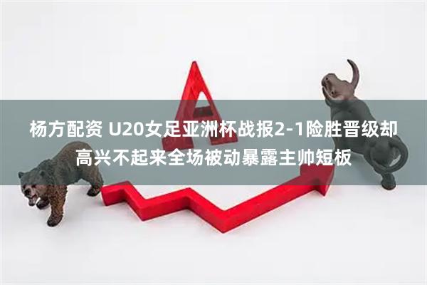 杨方配资 U20女足亚洲杯战报2-1险胜晋级却高兴不起来全场被动暴露主帅短板
