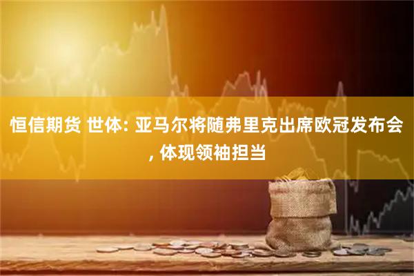 恒信期货 世体: 亚马尔将随弗里克出席欧冠发布会, 体现领袖担当