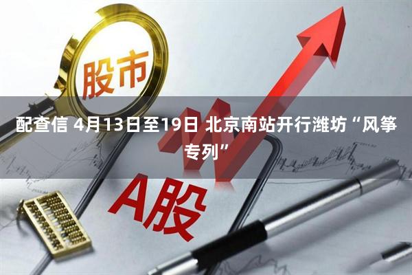 配查信 4月13日至19日 北京南站开行潍坊“风筝专列”